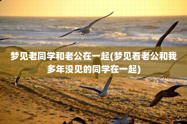 梦见老同学和老公在一起(梦见看老公和我多年没见的同学在一起)