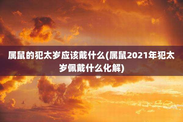 属鼠的犯太岁应该戴什么(属鼠2021年犯太岁佩戴什么化解)