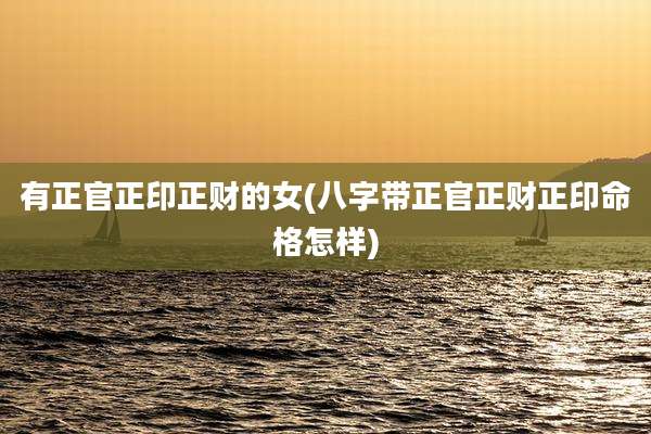 有正官正印正财的女(八字带正官正财正印命格怎样)