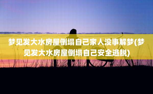 梦见发大水房屋倒塌自己家人没事解梦(梦见发大水房屋倒塌自己安全逃脱)