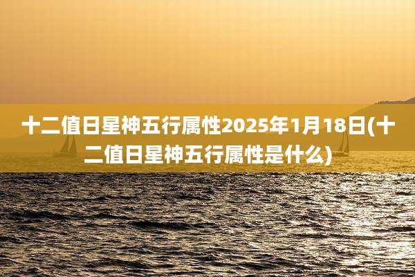 十二值日星神五行属性2025年1月18日(十二值日星神五行属性是什么)
