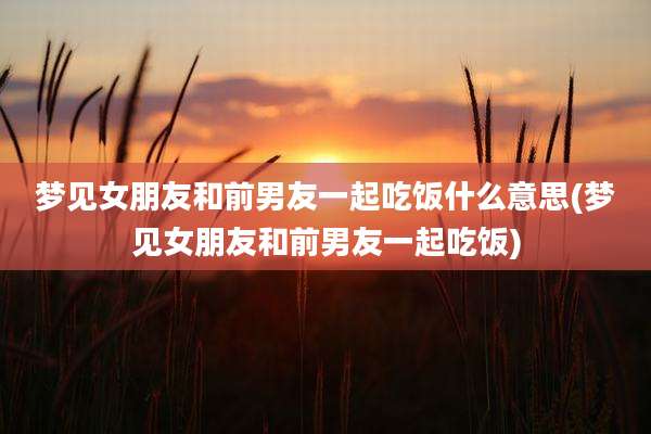 梦见女朋友和前男友一起吃饭什么意思(梦见女朋友和前男友一起吃饭)