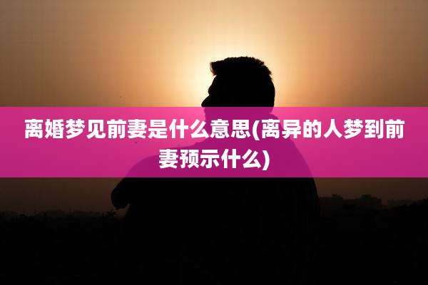 离婚梦见前妻是什么意思(离异的人梦到前妻预示什么)
