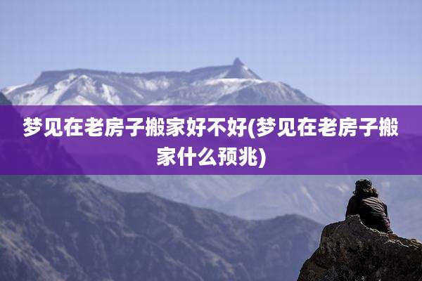 梦见在老房子搬家好不好(梦见在老房子搬家什么预兆)
