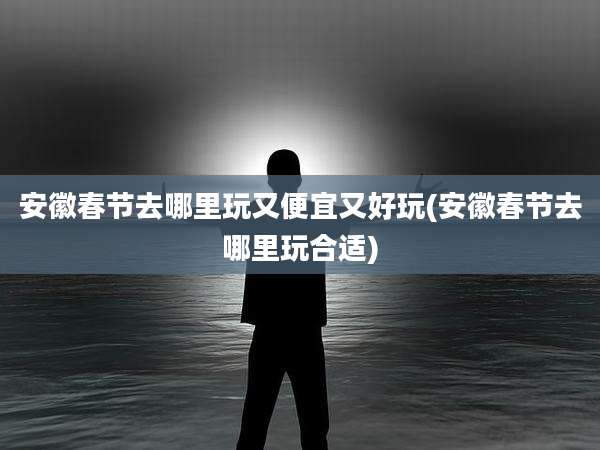 安徽春节去哪里玩又便宜又好玩(安徽春节去哪里玩合适)