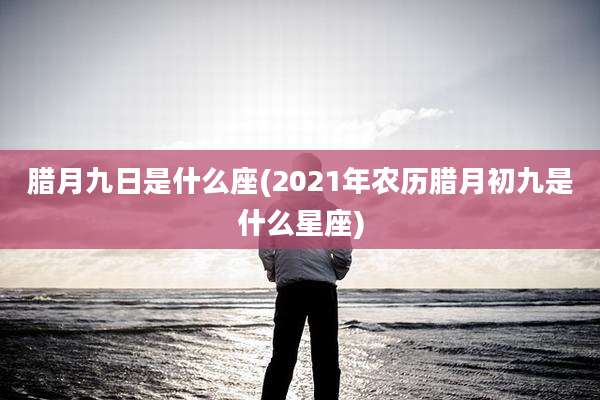 腊月九日是什么座(2021年农历腊月初九是什么星座)