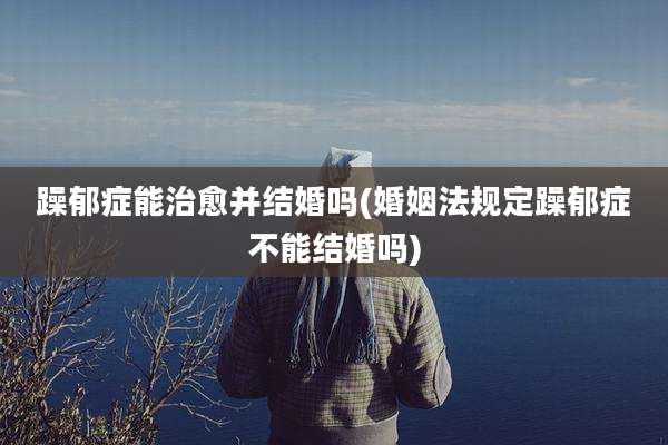 躁郁症能治愈并结婚吗(婚姻法规定躁郁症不能结婚吗)