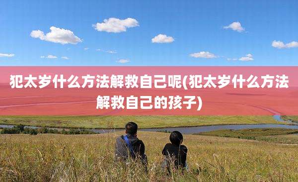 犯太岁什么方法解救自己呢(犯太岁什么方法解救自己的孩子)