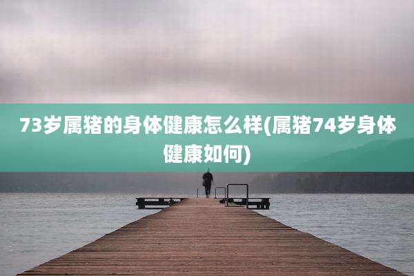 73岁属猪的身体健康怎么样(属猪74岁身体健康如何)