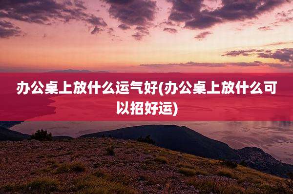 办公桌上放什么运气好(办公桌上放什么可以招好运)