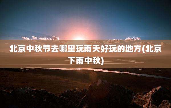 北京中秋节去哪里玩雨天好玩的地方(北京下雨中秋)