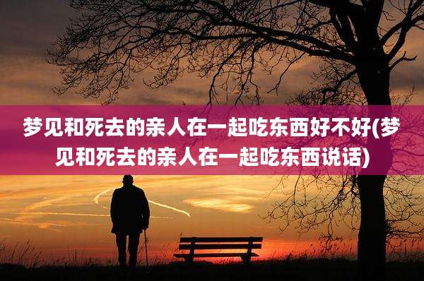 梦见和死去的亲人在一起吃东西好不好(梦见和死去的亲人在一起吃东西说话)
