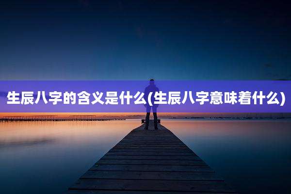 生辰八字的含义是什么(生辰八字意味着什么)