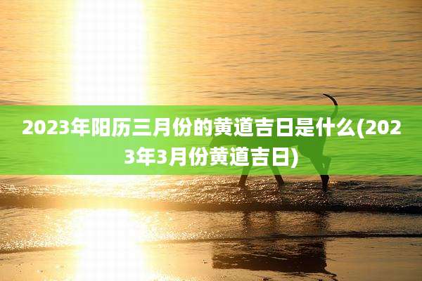 2023年阳历三月份的黄道吉日是什么(2023年3月份黄道吉日)