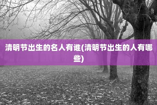 清明节出生的名人有谁(清明节出生的人有哪些)