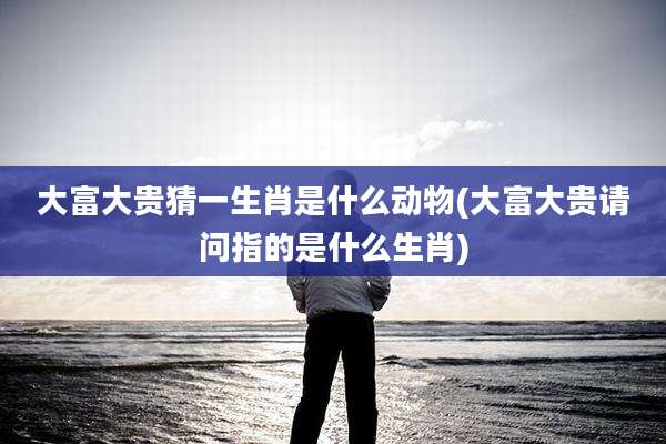 大富大贵猜一生肖是什么动物(大富大贵请问指的是什么生肖)