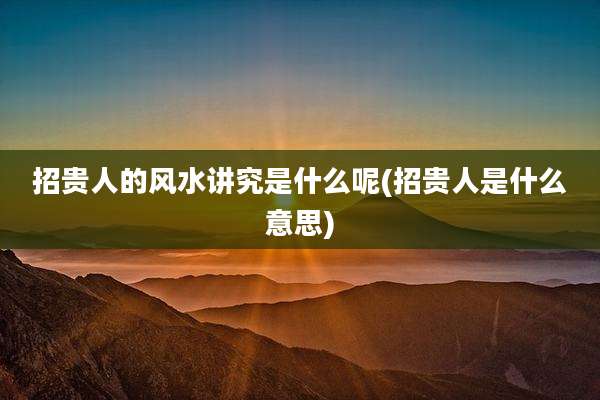 招贵人的风水讲究是什么呢(招贵人是什么意思)