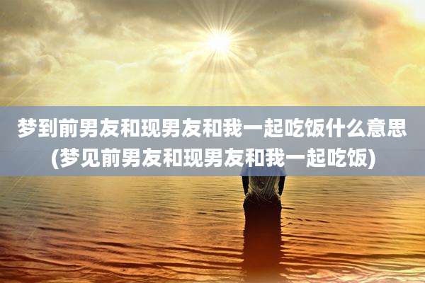 梦到前男友和现男友和我一起吃饭什么意思(梦见前男友和现男友和我一起吃饭)