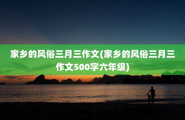家乡的风俗三月三作文(家乡的风俗三月三作文500字六年级)