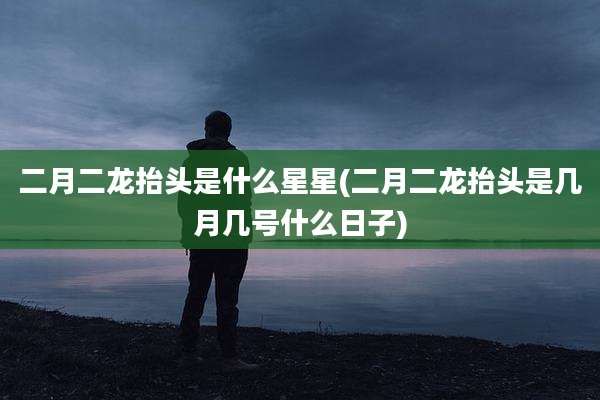 二月二龙抬头是什么星星(二月二龙抬头是几月几号什么日子)