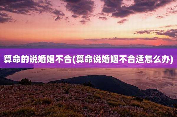 算命的说婚姻不合(算命说婚姻不合适怎么办)