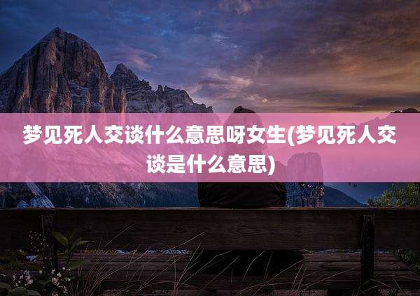 梦见死人交谈什么意思呀女生(梦见死人交谈是什么意思)