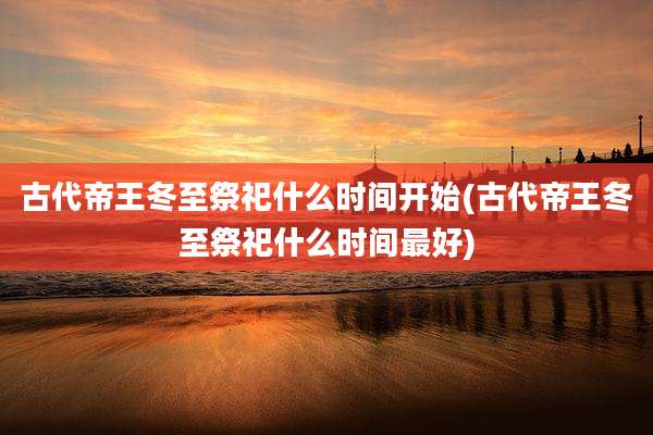 古代帝王冬至祭祀什么时间开始(古代帝王冬至祭祀什么时间最好)