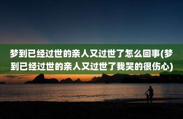 梦到已经过世的亲人又过世了怎么回事(梦到已经过世的亲人又过世了我哭的很伤心)
