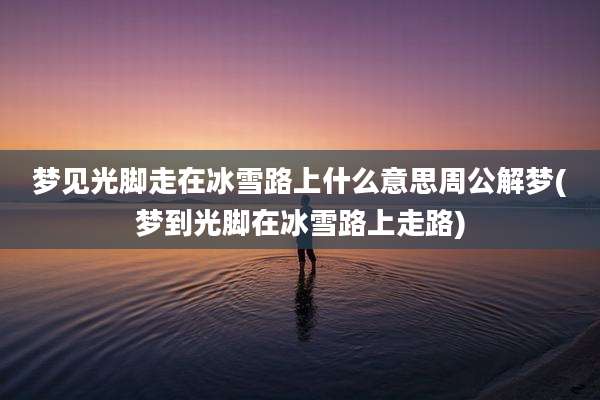梦见光脚走在冰雪路上什么意思周公解梦(梦到光脚在冰雪路上走路)