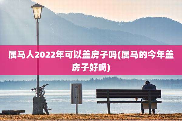 属马人2022年可以盖房子吗(属马的今年盖房子好吗)