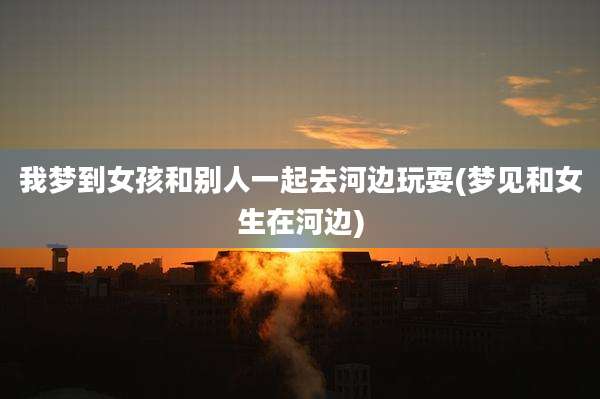 我梦到女孩和别人一起去河边玩耍(梦见和女生在河边)