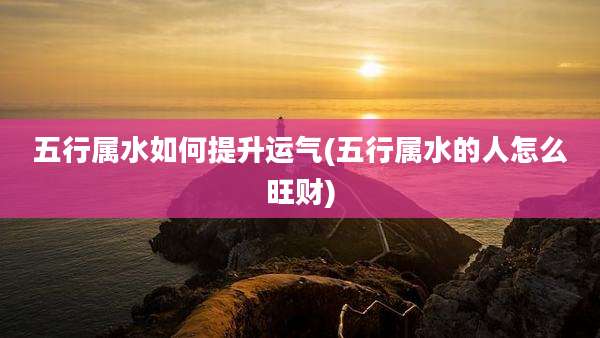 五行属水如何提升运气(五行属水的人怎么旺财)