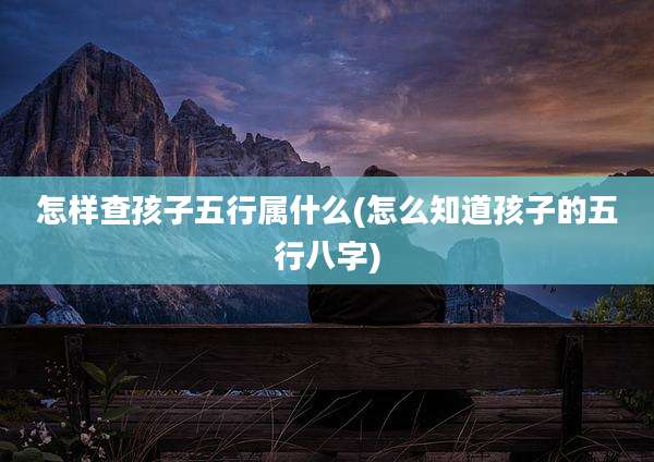 怎样查孩子五行属什么(怎么知道孩子的五行八字)