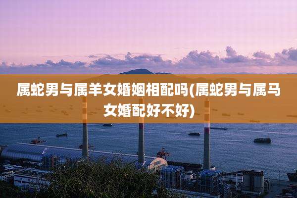 属蛇男与属羊女婚姻相配吗(属蛇男与属马女婚配好不好)