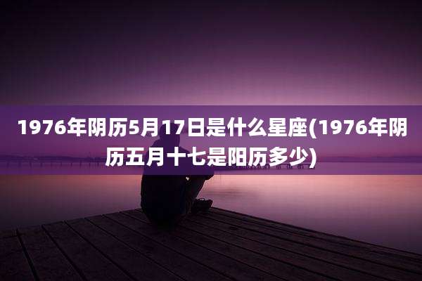 1976年阴历5月17日是什么星座(1976年阴历五月十七是阳历多少)