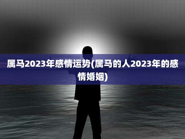 属马2023年感情运势(属马的人2023年的感情婚姻)