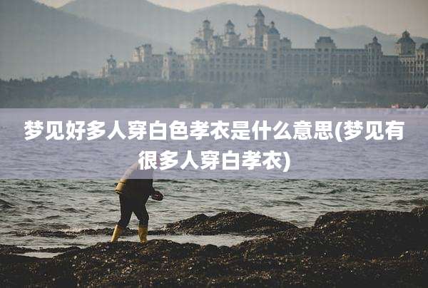梦见好多人穿白色孝衣是什么意思(梦见有很多人穿白孝衣)