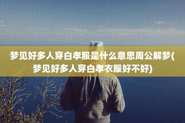 梦见好多人穿白孝服是什么意思周公解梦(梦见好多人穿白孝衣服好不好)