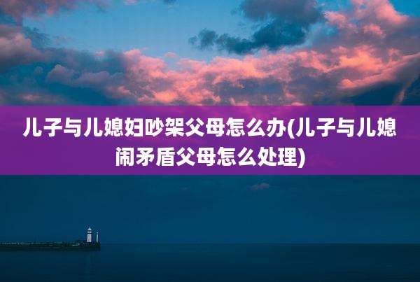 儿子与儿媳妇吵架父母怎么办(儿子与儿媳闹矛盾父母怎么处理)