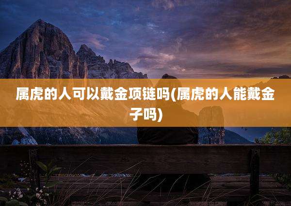 属虎的人可以戴金项链吗(属虎的人能戴金子吗)