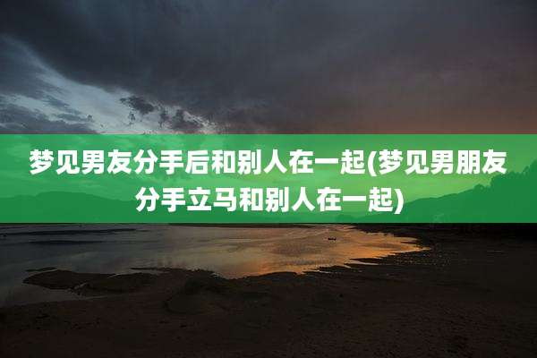 梦见男友分手后和别人在一起(梦见男朋友分手立马和别人在一起)