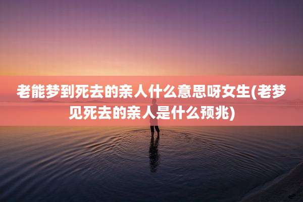 老能梦到死去的亲人什么意思呀女生(老梦见死去的亲人是什么预兆)