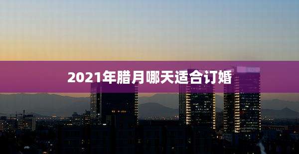 2021年腊月哪天适合订婚