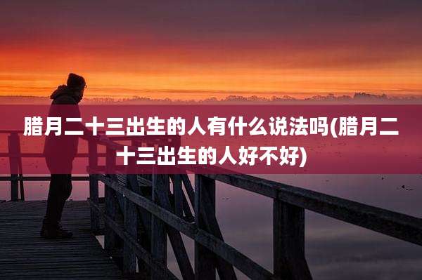 腊月二十三出生的人有什么说法吗(腊月二十三出生的人好不好)