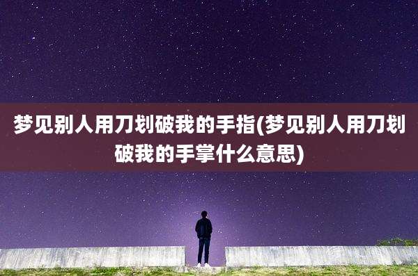 梦见别人用刀划破我的手指(梦见别人用刀划破我的手掌什么意思)