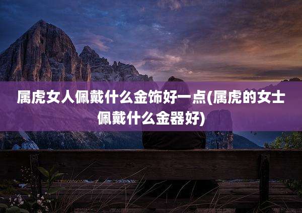 属虎女人佩戴什么金饰好一点(属虎的女士佩戴什么金器好)