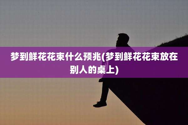 梦到鲜花花束什么预兆(梦到鲜花花束放在别人的桌上)