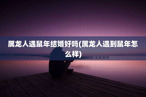 属龙人遇鼠年结婚好吗(属龙人遇到鼠年怎么样)