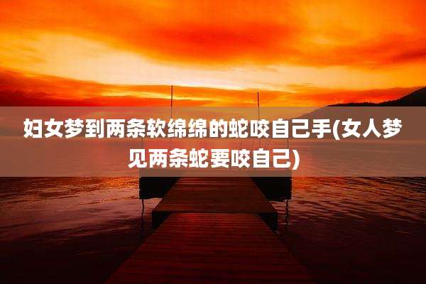 妇女梦到两条软绵绵的蛇咬自己手(女人梦见两条蛇要咬自己)