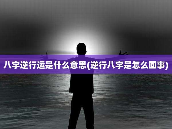 八字逆行运是什么意思(逆行八字是怎么回事)